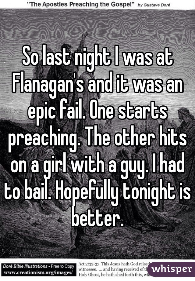 So last night I was at Flanagan's and it was an epic fail. One starts preaching. The other hits on a girl with a guy. I had to bail. Hopefully tonight is better. 