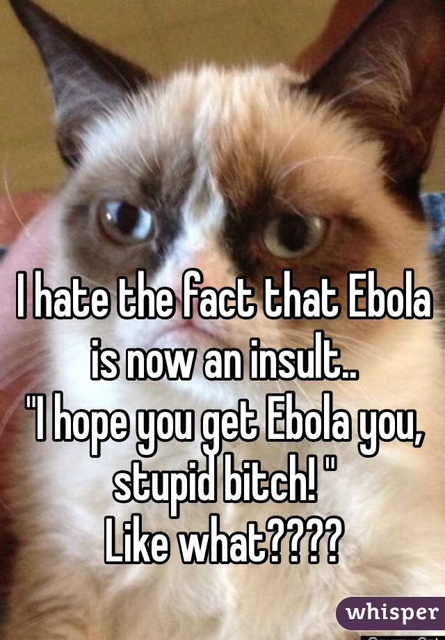 I hate the fact that Ebola is now an insult.. 
"I hope you get Ebola you, stupid bitch! "
Like what???? 