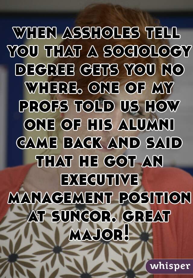 when assholes tell you that a sociology degree gets you no where. one of my profs told us how one of his alumni came back and said that he got an executive management position at suncor. great major!