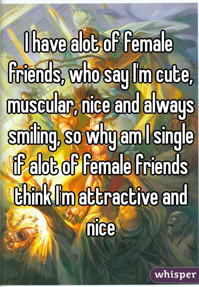 I have alot of female friends, who say I'm cute, muscular, nice and always smiling, so why am I single if alot of female friends think I'm attractive and nice