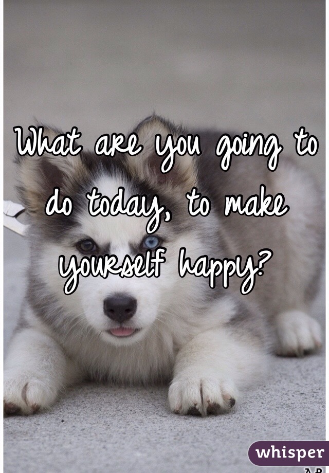 What are you going to do today, to make yourself happy?