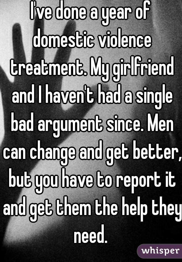 I've done a year of domestic violence treatment. My girlfriend and I haven't had a single bad argument since. Men can change and get better, but you have to report it and get them the help they need. 