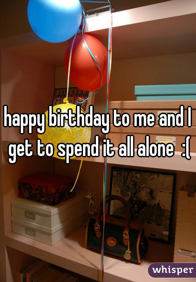 happy birthday to me and I get to spend it all alone  :(