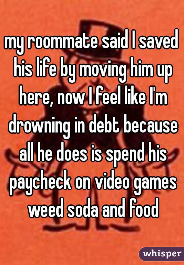 my roommate said I saved his life by moving him up here, now I feel like I'm drowning in debt because all he does is spend his paycheck on video games weed soda and food