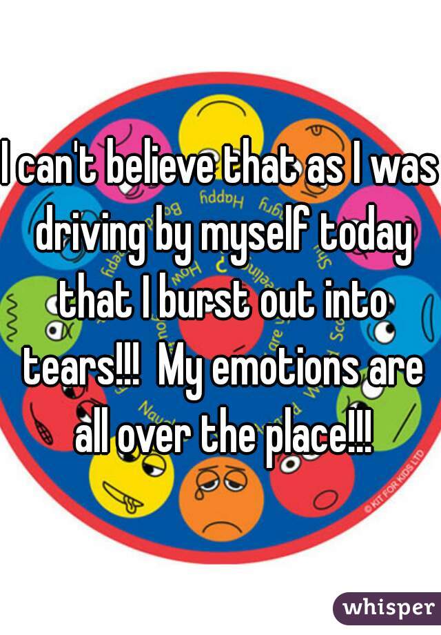 I can't believe that as I was driving by myself today that I burst out into tears!!!  My emotions are all over the place!!!