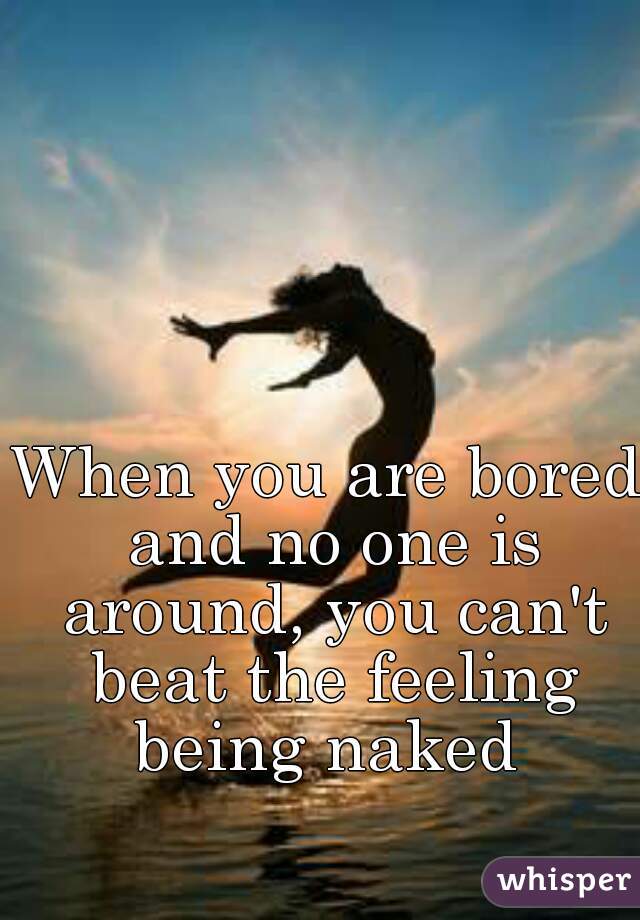 When you are bored and no one is around, you can't beat the feeling being naked 