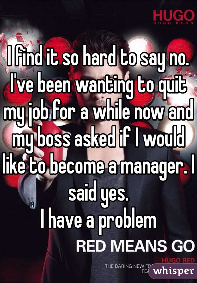 I find it so hard to say no. 
I've been wanting to quit my job for a while now and my boss asked if I would like to become a manager. I said yes. 
I have a problem 