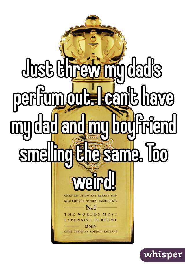 Just threw my dad's perfum out. I can't have my dad and my boyfriend smelling the same. Too weird!