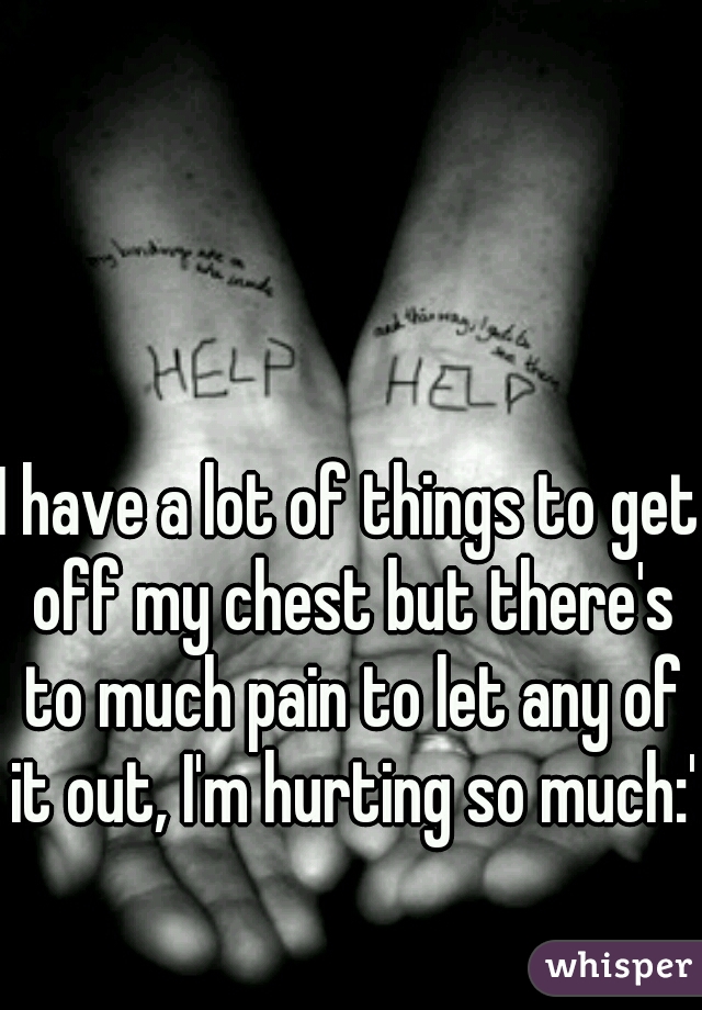 I have a lot of things to get off my chest but there's to much pain to let any of it out, I'm hurting so much:'(