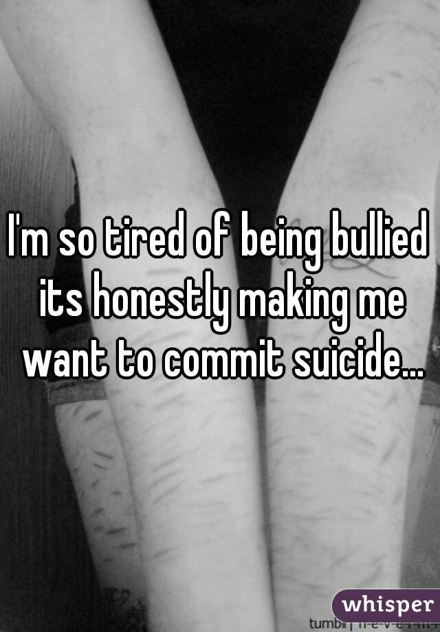 I'm so tired of being bullied its honestly making me want to commit suicide...