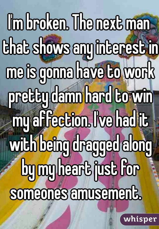 I'm broken. The next man that shows any interest in me is gonna have to work pretty damn hard to win my affection. I've had it with being dragged along by my heart just for someones amusement.   