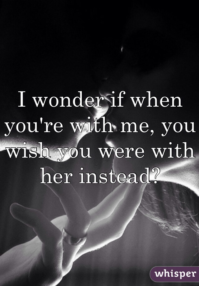 I wonder if when you're with me, you wish you were with her instead?