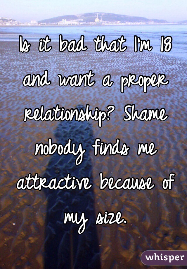 Is it bad that I'm 18 and want a proper relationship? Shame nobody finds me attractive because of my size.