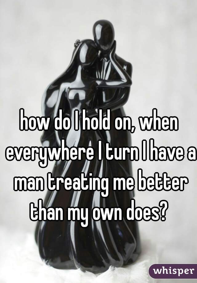 how do I hold on, when everywhere I turn I have a man treating me better than my own does? 