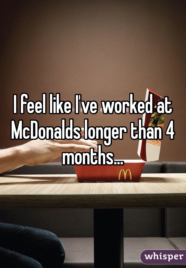 I feel like I've worked at McDonalds longer than 4 months...