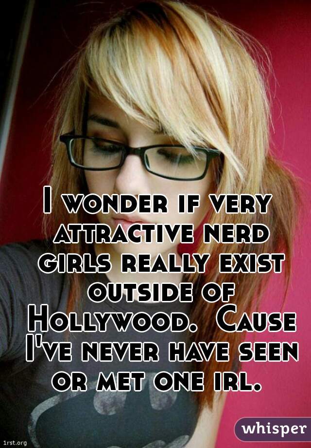 I wonder if very attractive nerd girls really exist outside of Hollywood.  Cause I've never have seen or met one irl. 