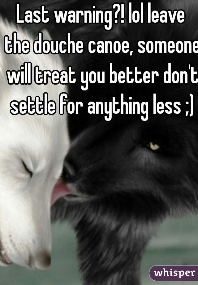 Last warning?! lol leave the douche canoe, someone will treat you better don't settle for anything less ;)