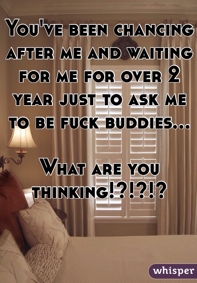 You've been chancing after me and waiting for me for over 2 year just to ask me to be fuck buddies...

What are you thinking!?!?!?