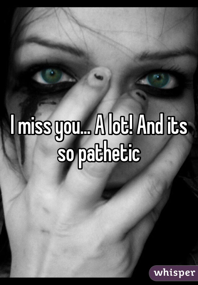 I miss you... A lot! And its so pathetic 