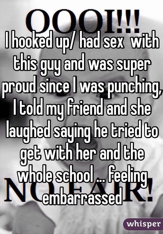 I hooked up/ had sex  with this guy and was super proud since I was punching, I told my friend and she laughed saying he tried to get with her and the whole school ... feeling embarrassed 