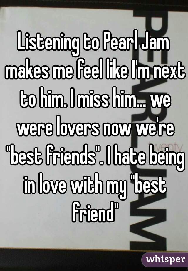 Listening to Pearl Jam makes me feel like I'm next to him. I miss him... we were lovers now we're "best friends". I hate being in love with my "best friend"