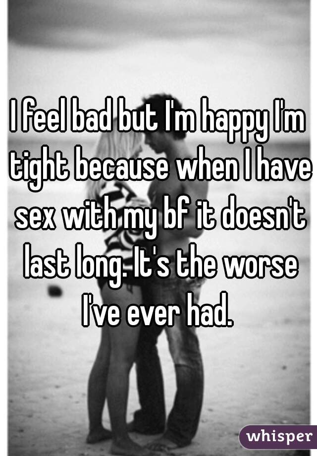 I feel bad but I'm happy I'm tight because when I have sex with my bf it doesn't last long. It's the worse I've ever had. 