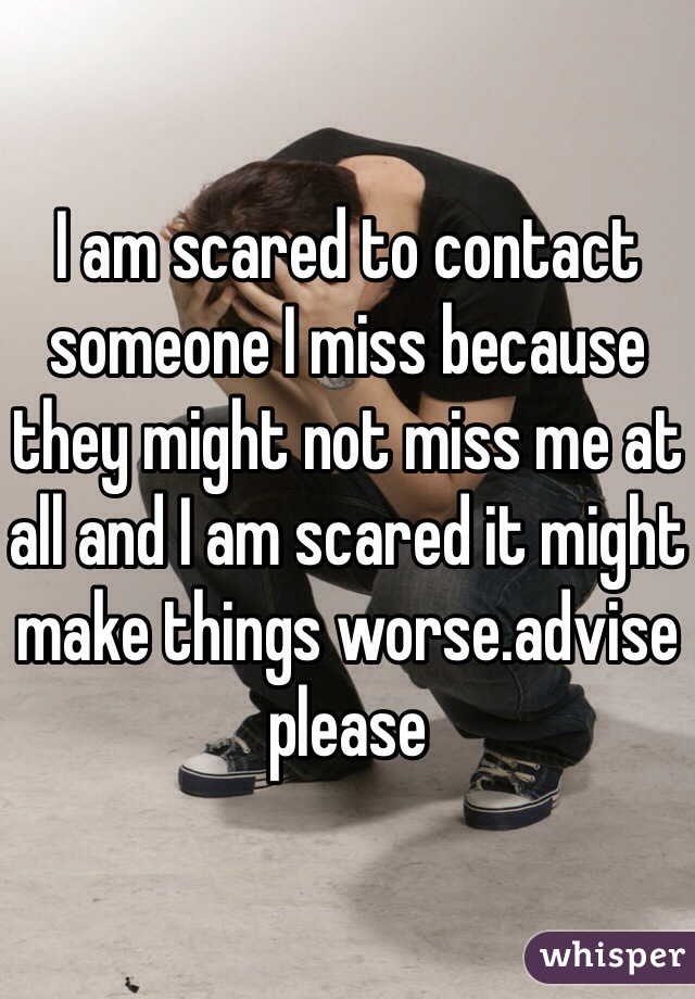 I am scared to contact someone I miss because they might not miss me at all and I am scared it might make things worse.advise please 