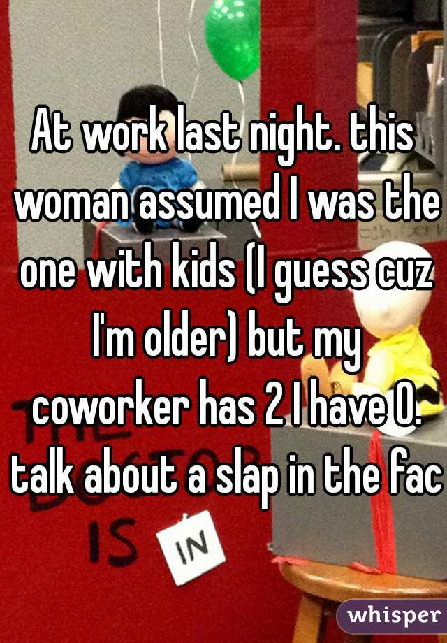 At work last night. this woman assumed I was the one with kids (I guess cuz I'm older) but my coworker has 2 I have 0. talk about a slap in the face