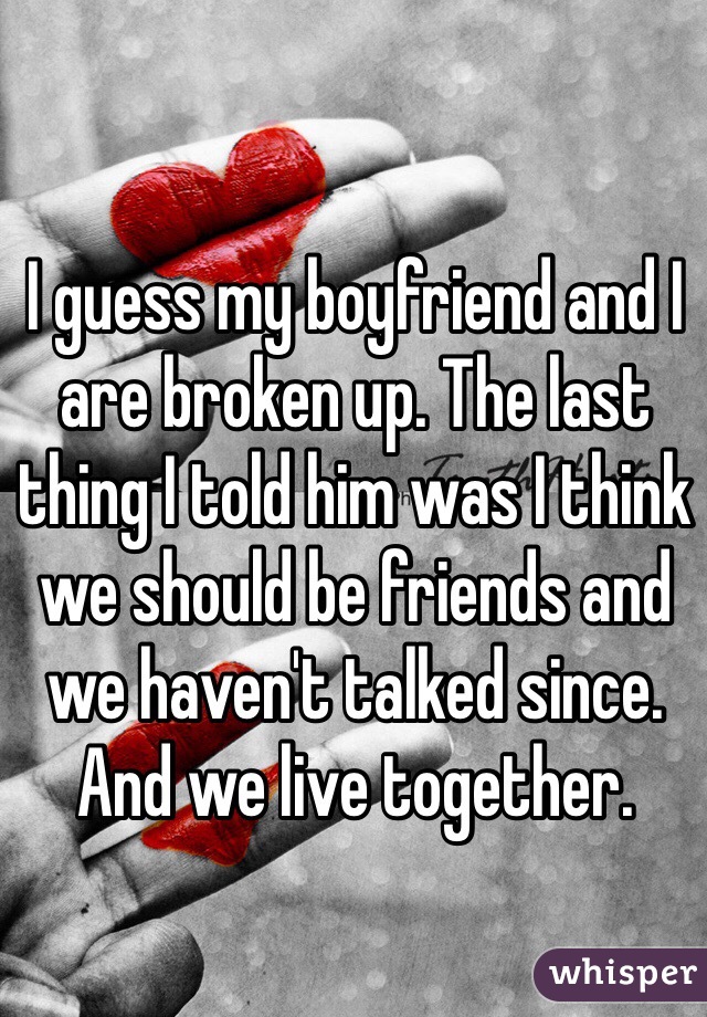 I guess my boyfriend and I are broken up. The last thing I told him was I think we should be friends and we haven't talked since. And we live together. 