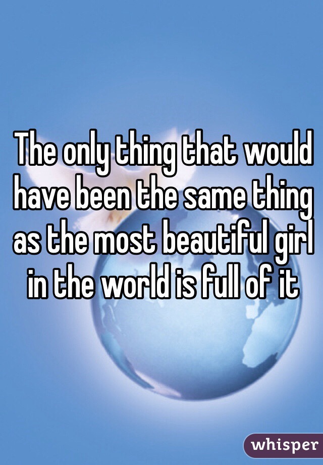 The only thing that would have been the same thing as the most beautiful girl in the world is full of it