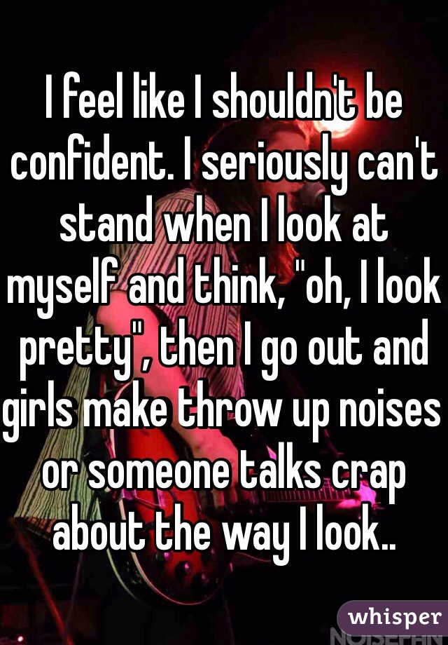 I feel like I shouldn't be confident. I seriously can't stand when I look at myself and think, "oh, I look pretty", then I go out and girls make throw up noises or someone talks crap about the way I look.. 