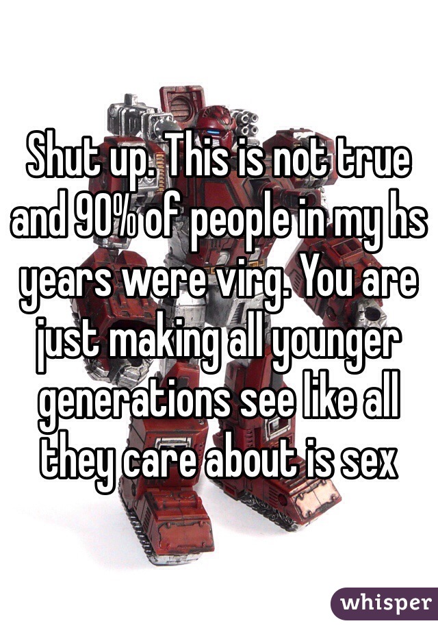 Shut up. This is not true and 90% of people in my hs years were virg. You are just making all younger generations see like all they care about is sex