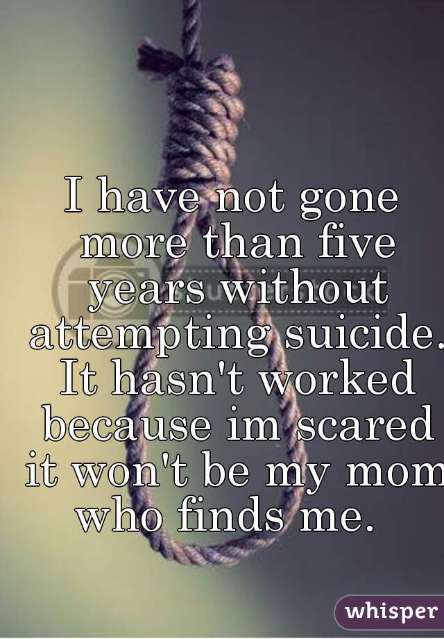 I have not gone more than five years without attempting suicide. It hasn't worked because im scared it won't be my mom who finds me.  