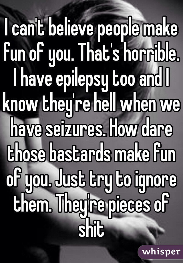 I can't believe people make fun of you. That's horrible. I have epilepsy too and I know they're hell when we have seizures. How dare those bastards make fun of you. Just try to ignore them. They're pieces of shit