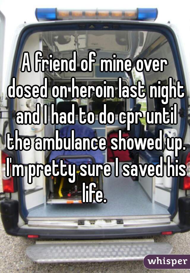 A friend of mine over dosed on heroin last night and I had to do cpr until the ambulance showed up. I'm pretty sure I saved his life. 