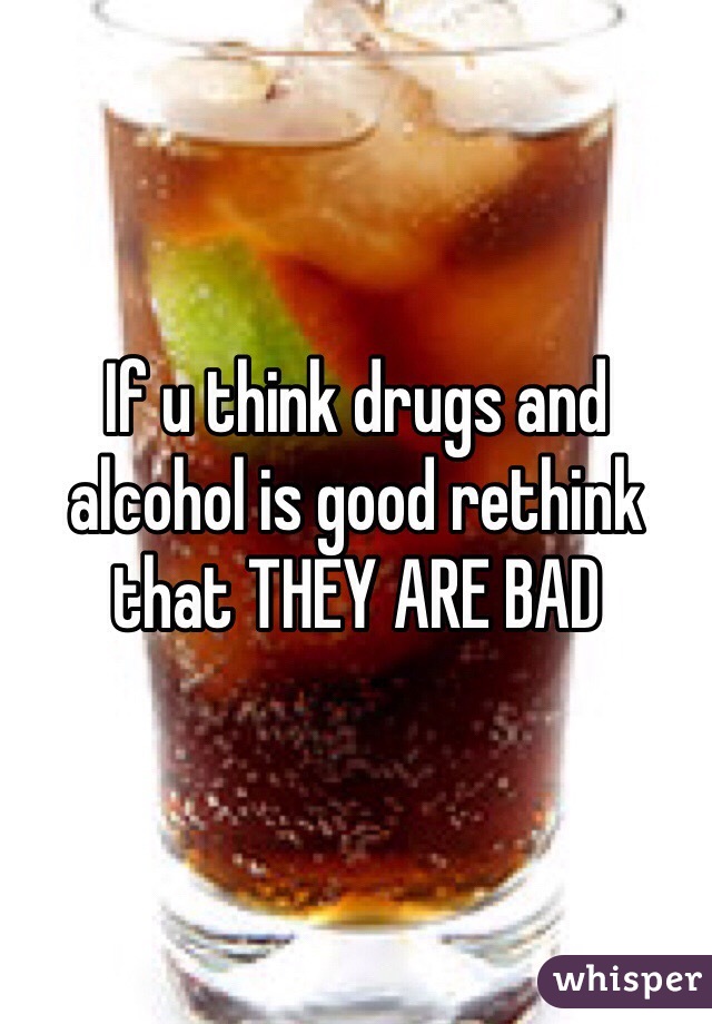 If u think drugs and alcohol is good rethink that THEY ARE BAD