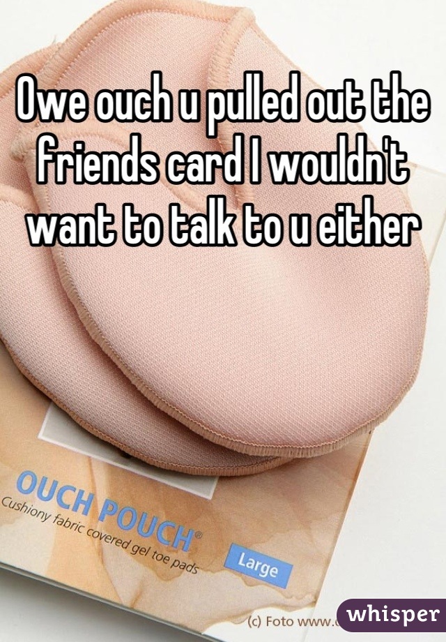 Owe ouch u pulled out the friends card I wouldn't want to talk to u either