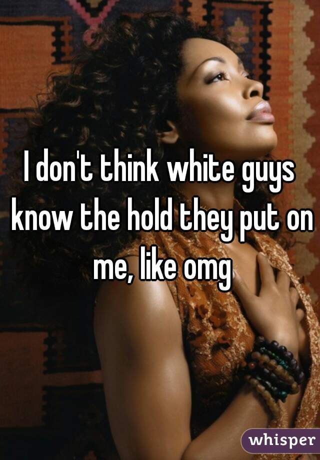 I don't think white guys know the hold they put on me, like omg