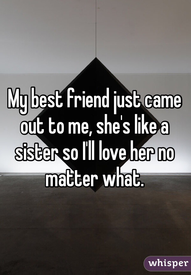 My best friend just came out to me, she's like a sister so I'll love her no matter what.