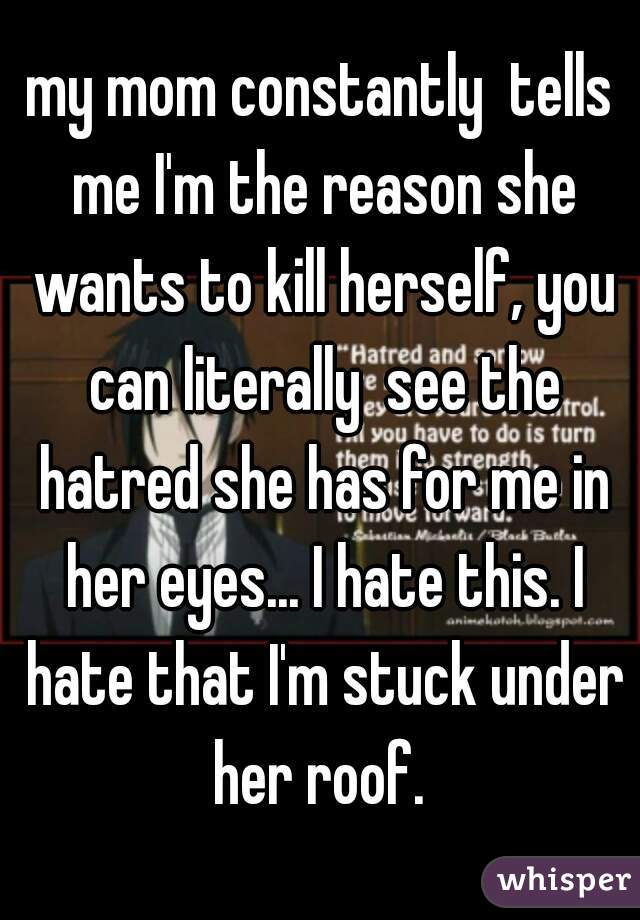 my mom constantly  tells me I'm the reason she wants to kill herself, you can literally  see the hatred she has for me in her eyes... I hate this. I hate that I'm stuck under her roof. 