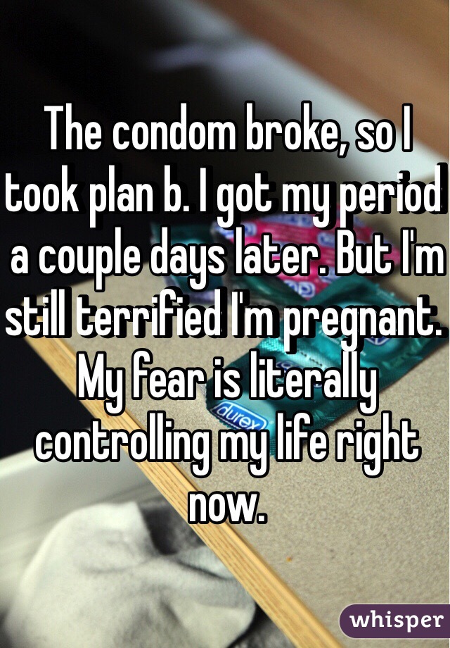 The condom broke, so I took plan b. I got my period a couple days later. But I'm still terrified I'm pregnant. My fear is literally controlling my life right now. 