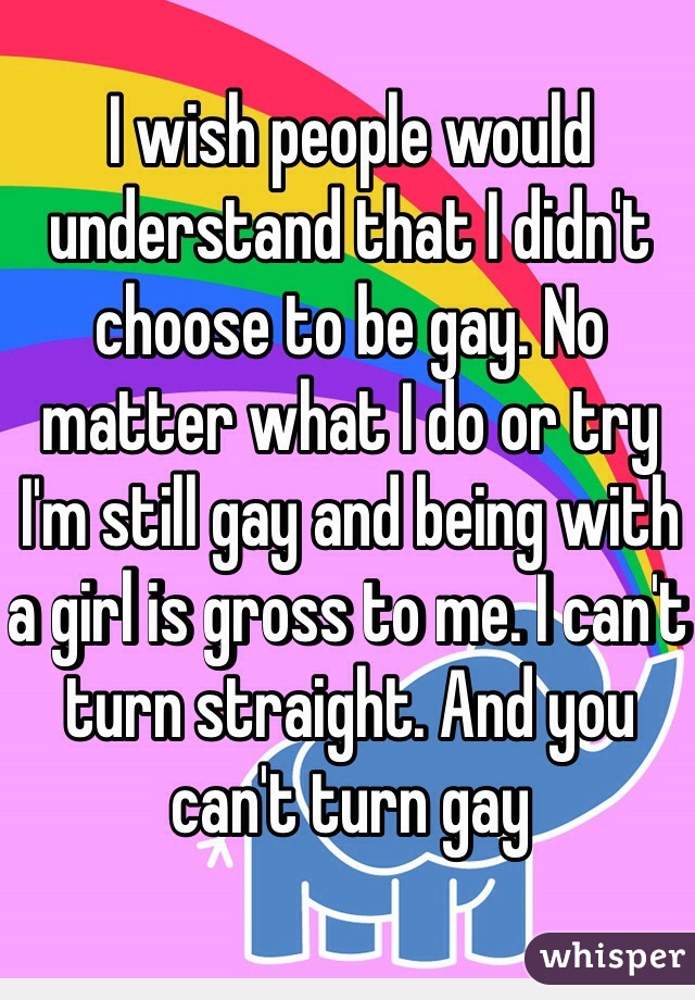 I wish people would understand that I didn't choose to be gay. No matter what I do or try I'm still gay and being with a girl is gross to me. I can't turn straight. And you can't turn gay 