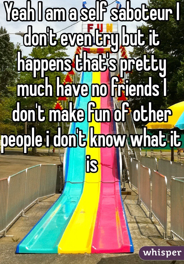 Yeah I am a self saboteur I don't even try but it happens that's pretty much have no friends I don't make fun of other people i don't know what it is  