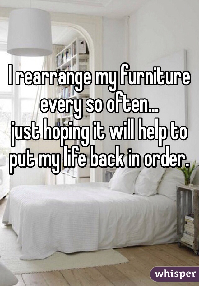 I rearrange my furniture 
every so often...
just hoping it will help to put my life back in order.