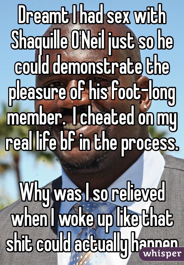 Dreamt I had sex with Shaquille O'Neil just so he could demonstrate the pleasure of his foot-long member.  I cheated on my real life bf in the process.

Why was I so relieved when I woke up like that shit could actually happen