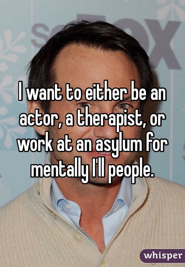 I want to either be an actor, a therapist, or work at an asylum for mentally I'll people.