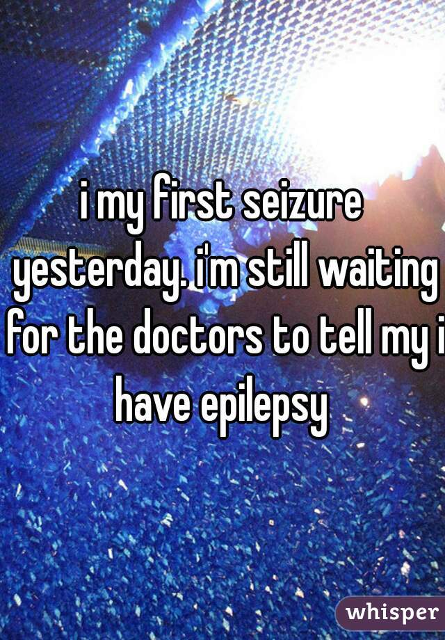 i my first seizure yesterday. i'm still waiting for the doctors to tell my i have epilepsy 