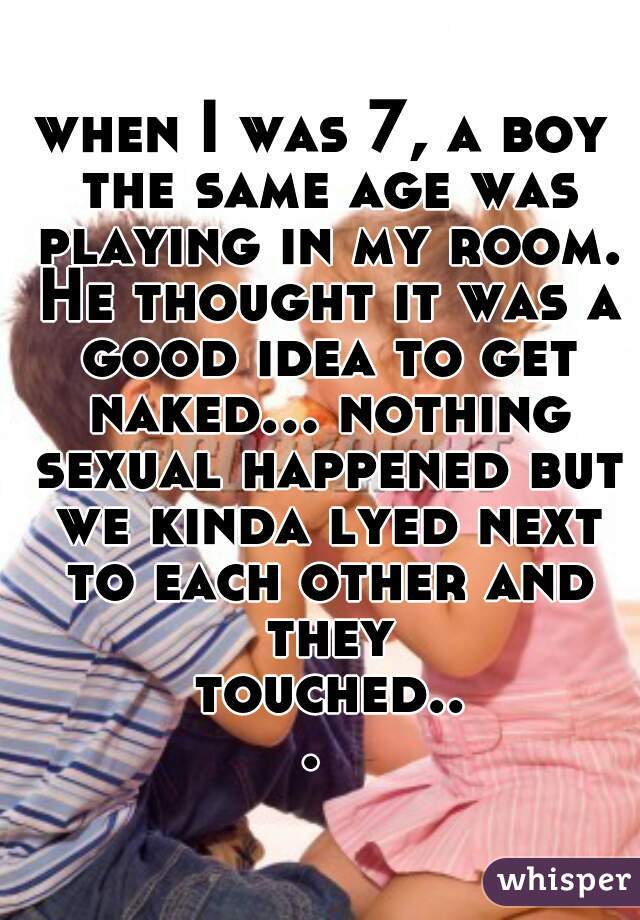 when I was 7, a boy the same age was playing in my room. He thought it was a good idea to get naked... nothing sexual happened but we kinda lyed next to each other and they touched... 