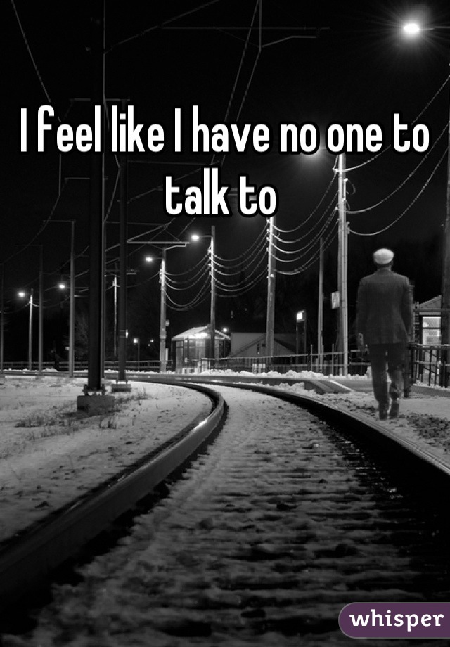 I feel like I have no one to talk to 