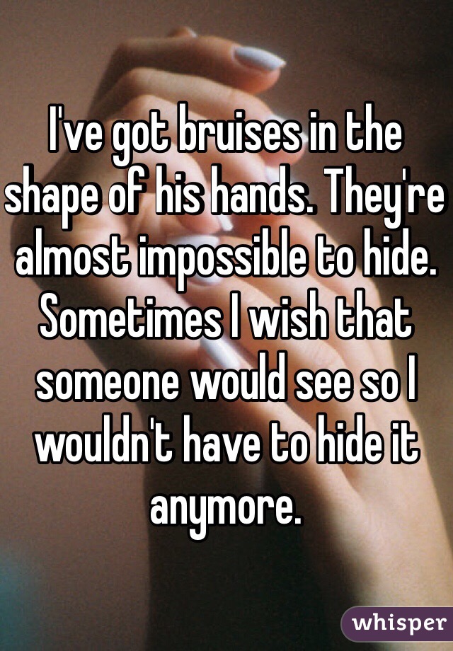 I've got bruises in the shape of his hands. They're almost impossible to hide. Sometimes I wish that someone would see so I wouldn't have to hide it anymore. 